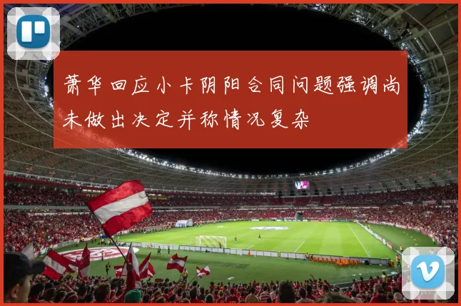 萧华回应小卡阴阳合同问题强调尚未做出决定并称情况复杂