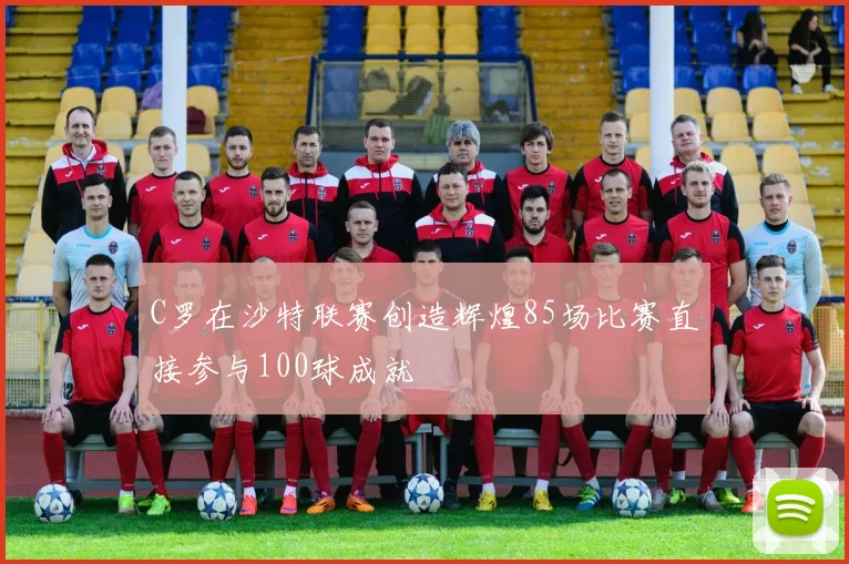 C罗在沙特联赛创造辉煌85场比赛直接参与100球成就