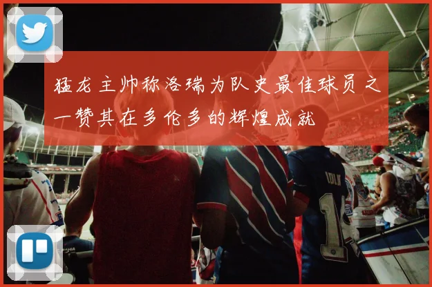 猛龙主帅称洛瑞为队史最佳球员之一赞其在多伦多的辉煌成就