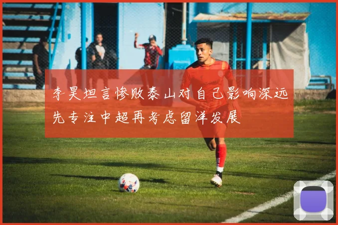 李昊坦言惨败泰山对自己影响深远先专注中超再考虑留洋发展