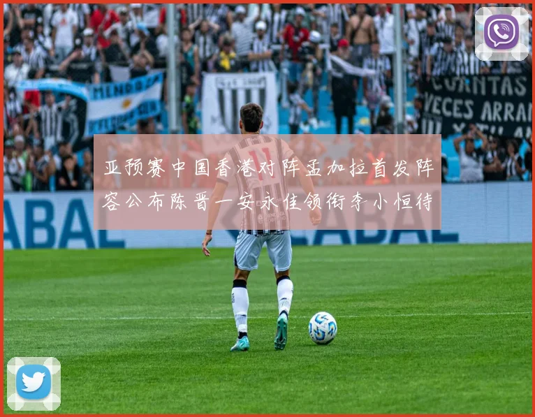 亚预赛中国香港对阵孟加拉首发阵容公布陈晋一安永佳领衔李小恒待命