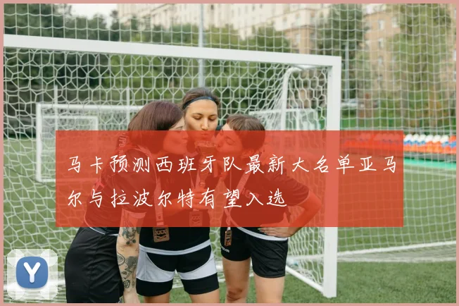 马卡预测西班牙队最新大名单亚马尔与拉波尔特有望入选