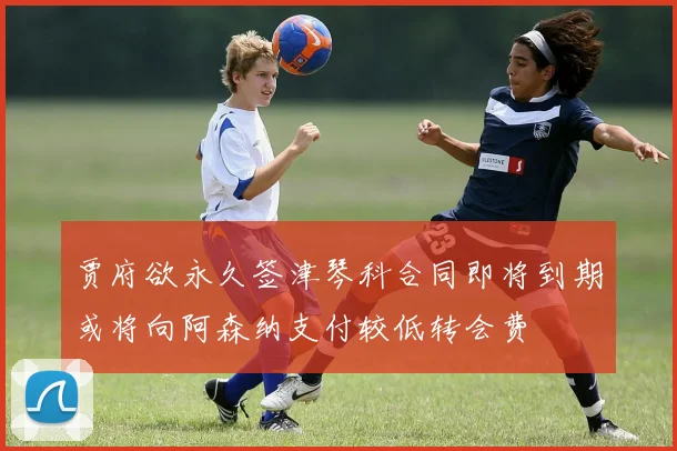 贾府欲永久签津琴科合同即将到期或将向阿森纳支付较低转会费