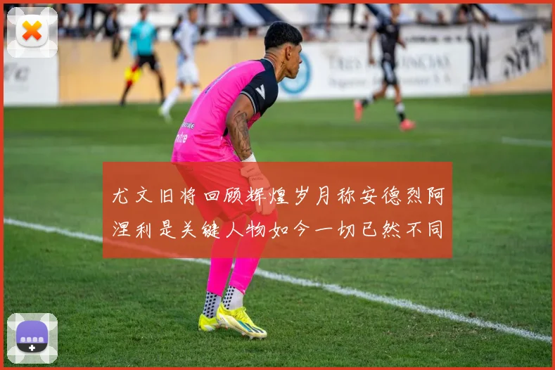 尤文旧将回顾辉煌岁月称安德烈阿涅利是关键人物如今一切已然不同