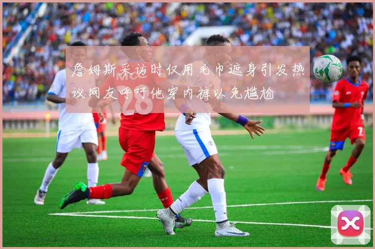 詹姆斯采访时仅用毛巾遮身引发热议网友呼吁他穿内裤以免尴尬